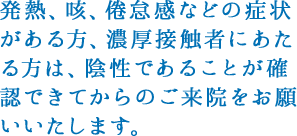 発熱や強いだるさ（倦怠感）、せきなどの呼吸器症状がある方、その他体調が優れない方は無理に受診をせず、自発的な予約変更をお願いいたします。
					熱や咳が出ていない場合でも健康状態に不安がある方、過去1カ月以内に海外への渡航歴がある方は受診前にお電話にてご確認いただけますようお願い申し上げます。